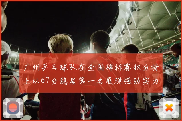 广州乒乓球队在全国锦标赛积分榜上以67分稳居第一名展现强劲实力