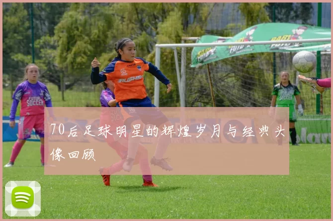 70后足球明星的辉煌岁月与经典头像回顾