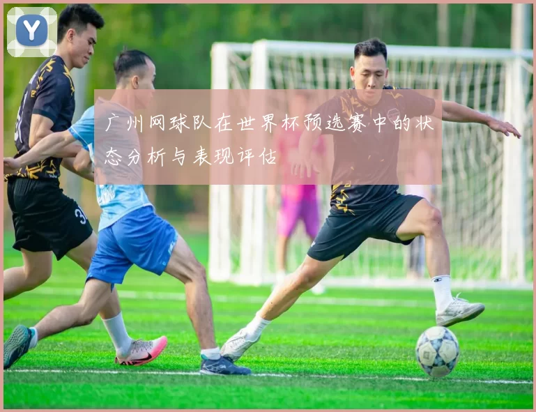广州网球队在世界杯预选赛中的状态分析与表现评估