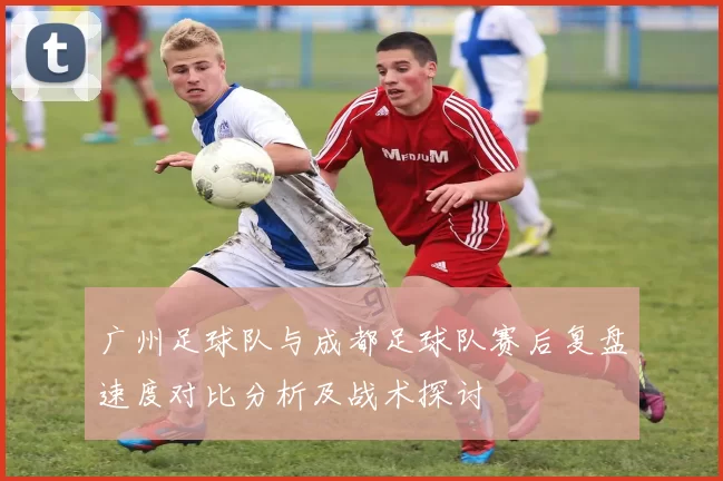 广州足球队与成都足球队赛后复盘速度对比分析及战术探讨