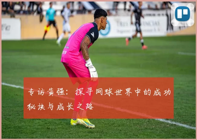 专访黄强：探寻网球世界中的成功秘诀与成长之路